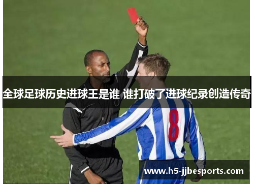 全球足球历史进球王是谁 谁打破了进球纪录创造传奇